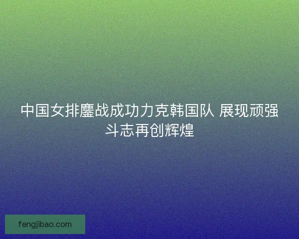 中国女排鏖战成功力克韩国队 展现顽强斗志再创辉煌