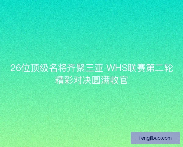 26位顶级名将齐聚三亚 WHS联赛第二轮精彩对决圆满收官