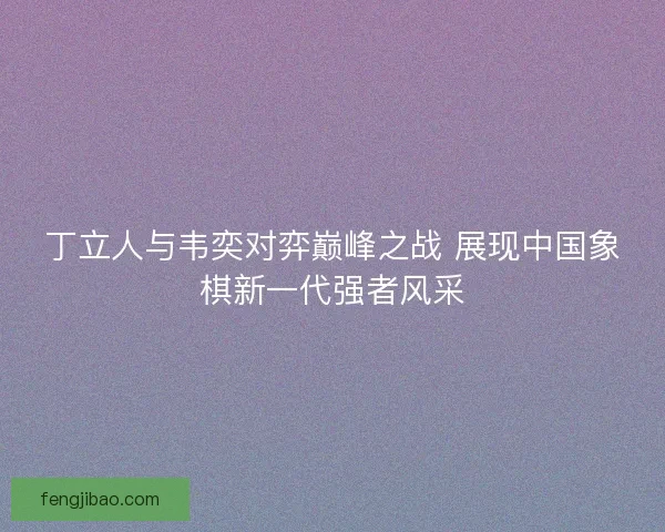 丁立人与韦奕对弈巅峰之战 展现中国象棋新一代强者风采 丁立人与韦奕对弈巅峰之战 展现中国象棋新一代强者风采