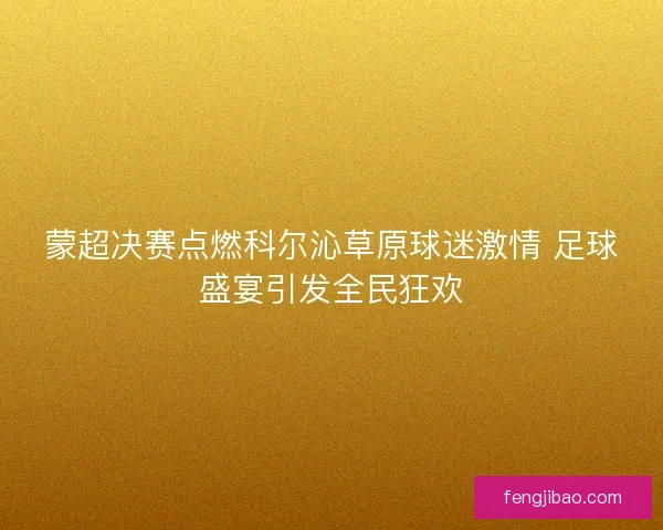 蒙超决赛点燃科尔沁草原球迷激情 足球盛宴引发全民狂欢 蒙超决赛点燃科尔沁草原球迷激情 足球盛宴引发全民狂欢
