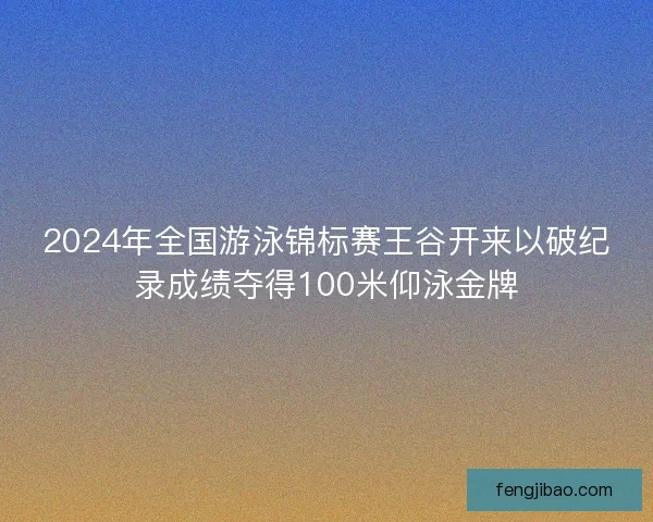 2024年全国游泳锦标赛王谷开来以破纪录成绩夺得100米仰泳金牌