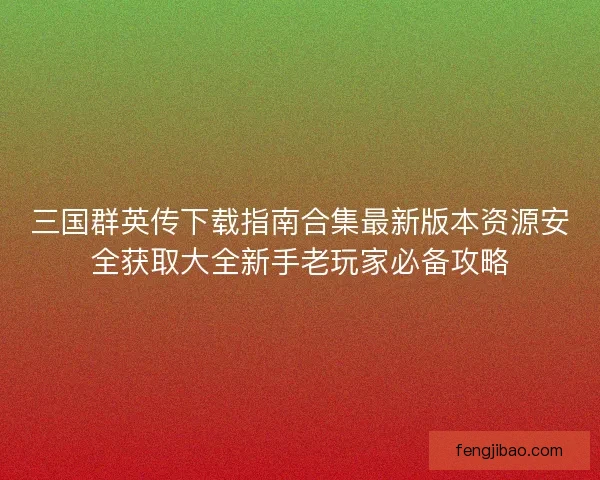 三国群英传下载指南合集最新版本资源安全获取大全新手老玩家必备攻略
