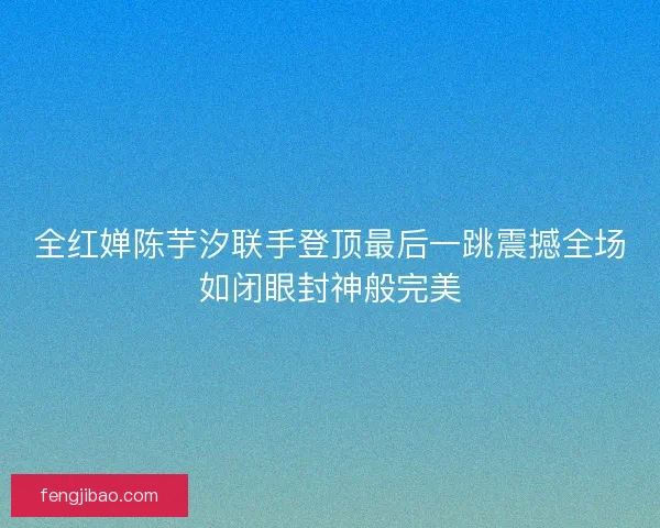 全红婵陈芋汐联手登顶最后一跳震撼全场如闭眼封神般完美