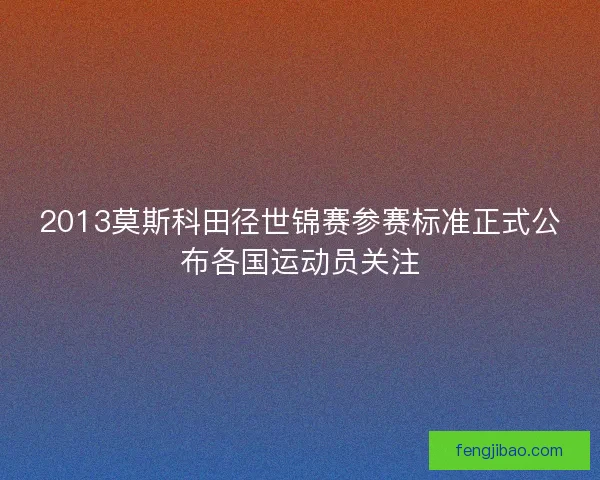 2013莫斯科田径世锦赛参赛标准正式公布各国运动员关注 2013莫斯科田径世锦赛参赛标准正式公布各国运动员关注