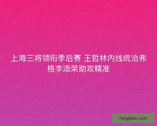 上海三将领衔季后赛 王哲林内线统治弗格李添荣助攻精准 上海三将领衔季后赛 王哲林内线统治弗格李添荣助攻精准