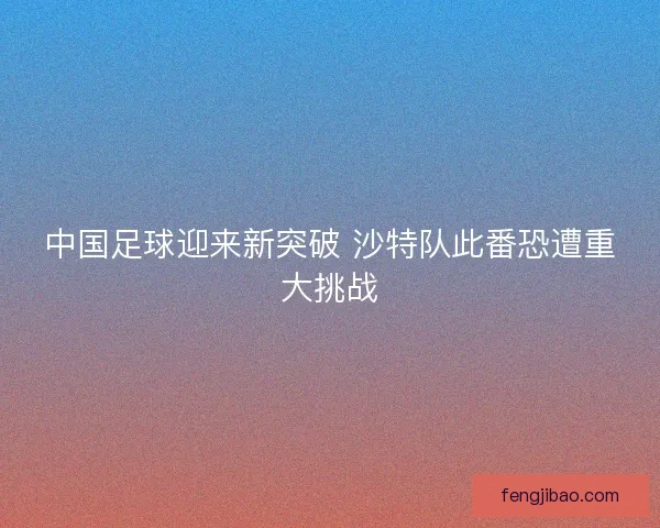 中国足球迎来新突破 沙特队此番恐遭重大挑战 中国足球迎来新突破 沙特队此番恐遭重大挑战